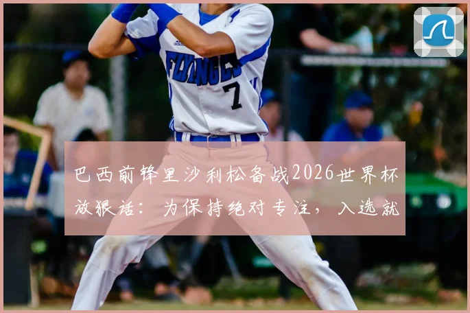 巴西前锋里沙利松备战2026世界杯放狠话：为保持绝对专注，入选就彻底不用手机，职业球员赛前如何屏蔽干扰？
