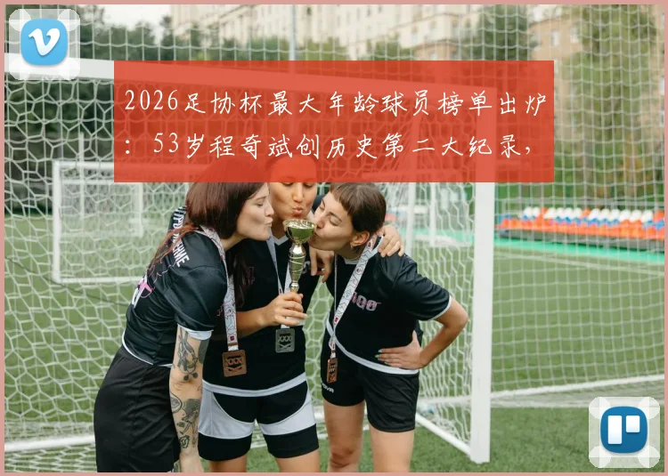 2026足协杯最大年龄球员榜单出炉：53岁程奇斌创历史第二大纪录，盘点中国足球高龄传奇球员