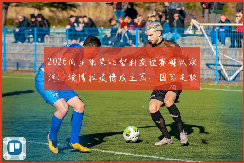 2026民主刚果vs智利友谊赛确认取消：埃博拉疫情成主因，国际足联发布官方声明，附最新赛程调整方案