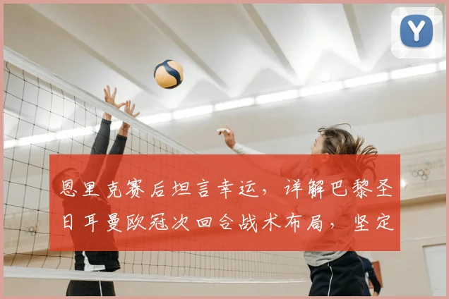 恩里克赛后坦言幸运,详解巴黎圣日耳曼欧冠次回合战术布局,坚定不变阵原因深度探讨