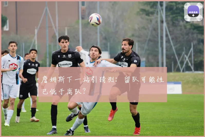 詹姆斯下一站引猜测：留队可能性已低于离队？
