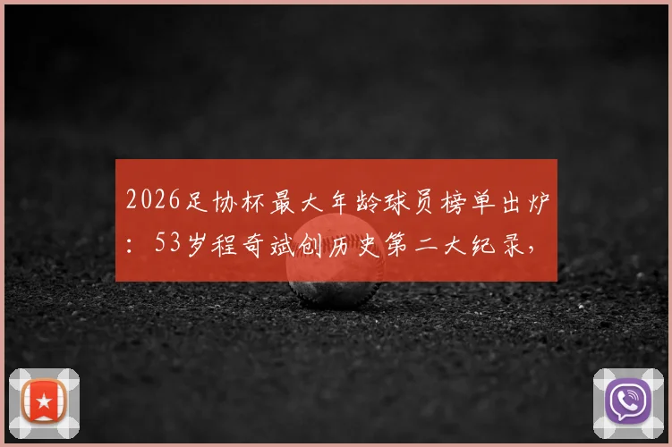 2026足协杯最大年龄球员榜单出炉：53岁程奇斌创历史第二大纪录，盘点中国足球高龄传奇球员