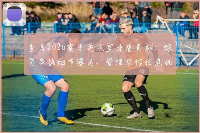 皇马2026赛季更衣室矛盾真相：球员争执细节曝光，管理层信任危机如何收场？