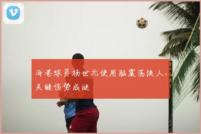 海港球员杨世元使用脑震荡换人，关键伤势成谜