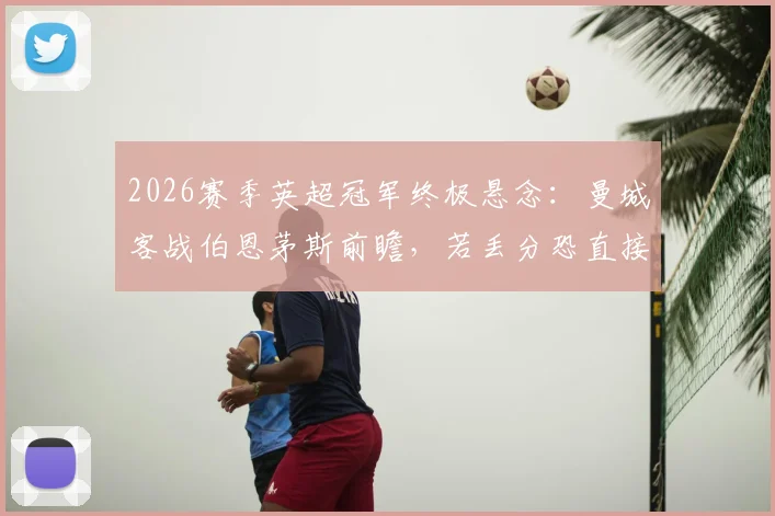 2026赛季英超冠军终极悬念:曼城客战伯恩茅斯前瞻,若丢分恐直接送阿森纳登顶