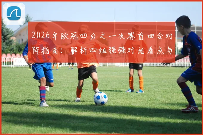 2026年欧冠四分之一决赛首回合对阵指南:解析四组强强对话看点与晋级关键