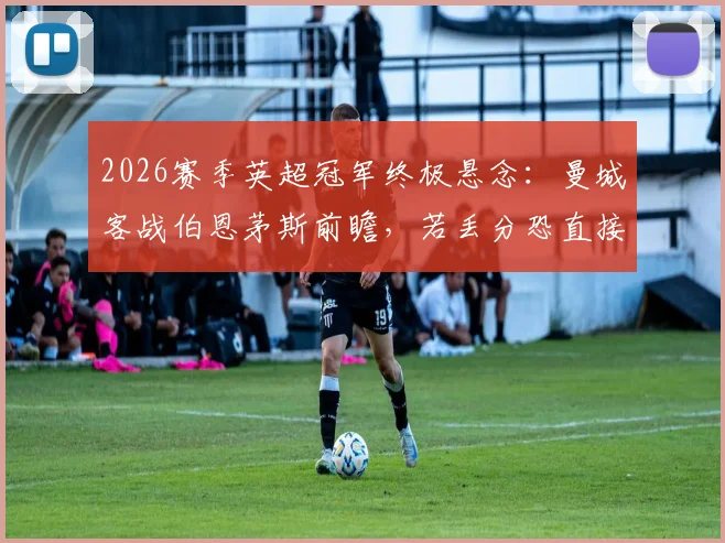 2026赛季英超冠军终极悬念：曼城客战伯恩茅斯前瞻，若丢分恐直接送阿森纳登顶
