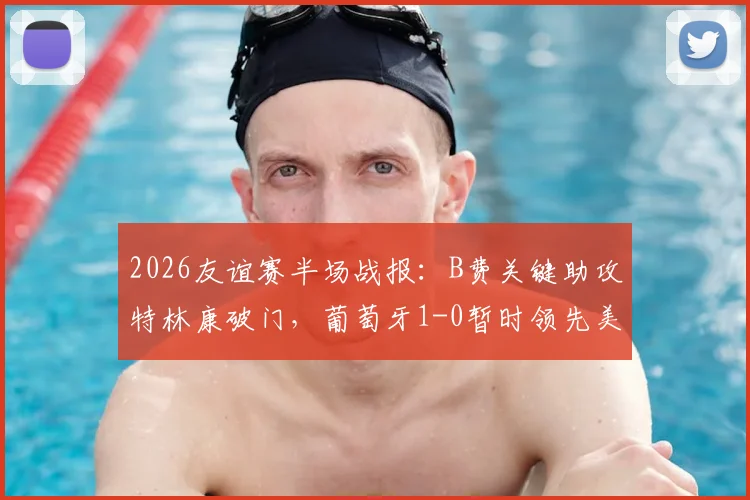 2026友谊赛半场战报:B费关键助攻特林康破门,葡萄牙1-0暂时领先美国