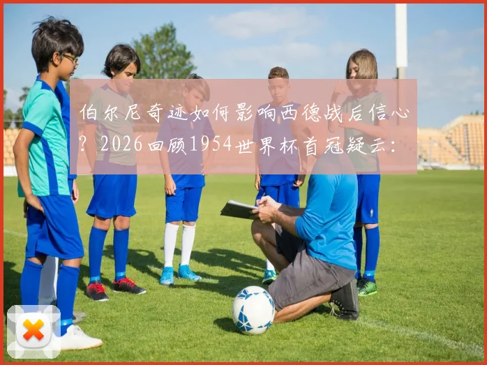 伯尔尼奇迹如何影响西德战后信心？2026回顾1954世界杯首冠疑云：团队策略、禁药争议与真实历史细节解析