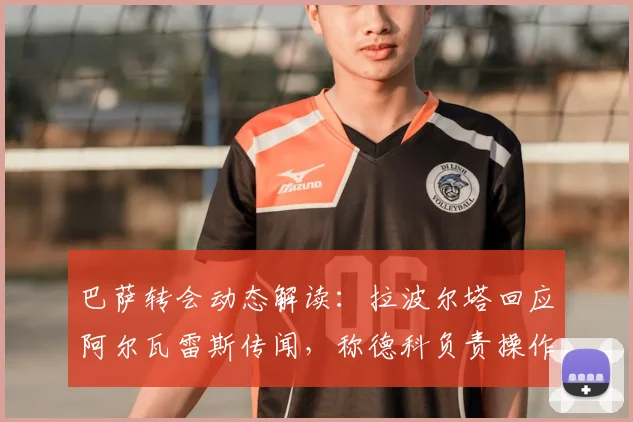 巴萨转会动态解读：拉波尔塔回应阿尔瓦雷斯传闻，称德科负责操作并确认引援有进展