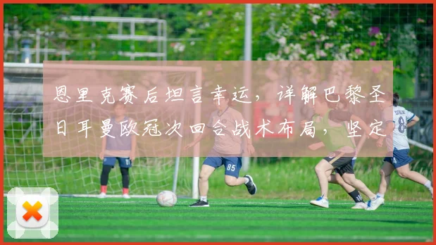 恩里克赛后坦言幸运，详解巴黎圣日耳曼欧冠次回合战术布局，坚定不变阵原因深度探讨