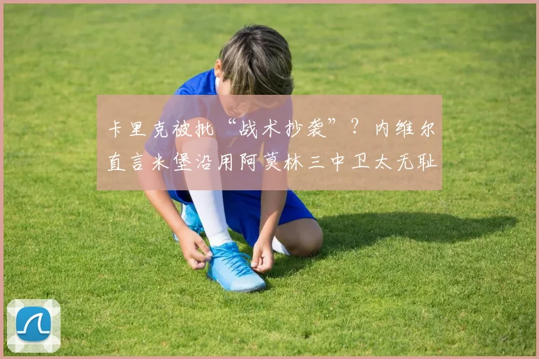 卡里克被批“战术抄袭”？内维尔直言米堡沿用阿莫林三中卫太无耻，但务实风格确为冲超关键