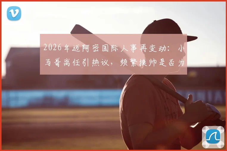 2026年迈阿密国际人事再变动：小马哥离任引热议，频繁换帅是否为该队传统风格解析