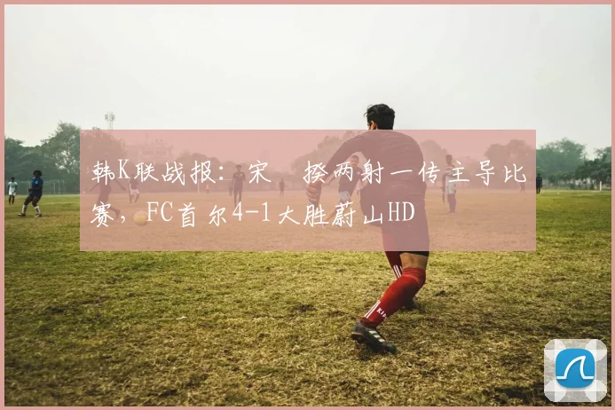 韩K联战报：宋旻揆两射一传主导比赛，FC首尔4-1大胜蔚山HD