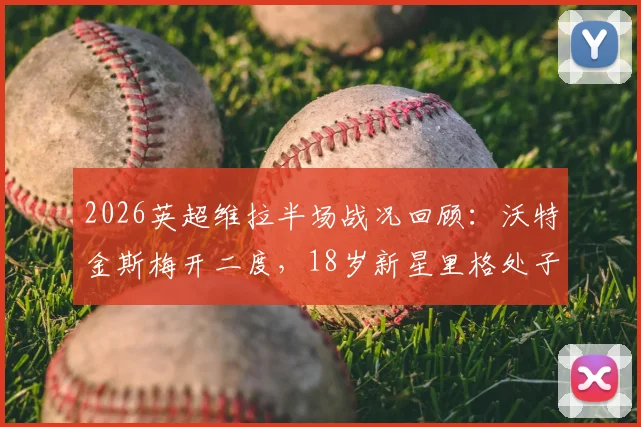 2026英超维拉半场战况回顾：沃特金斯梅开二度，18岁新星里格处子球，阿斯顿维拉2-1领先桑德兰