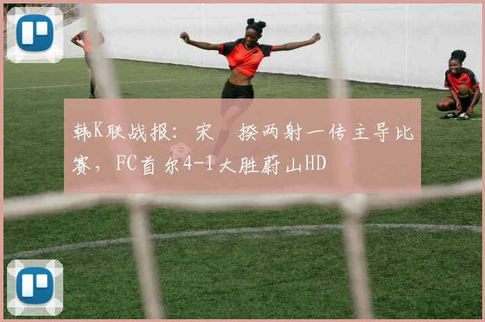 韩K联战报：宋旻揆两射一传主导比赛，FC首尔4-1大胜蔚山HD