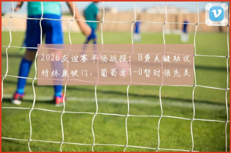 2026友谊赛半场战报：B费关键助攻特林康破门，葡萄牙1-0暂时领先美国